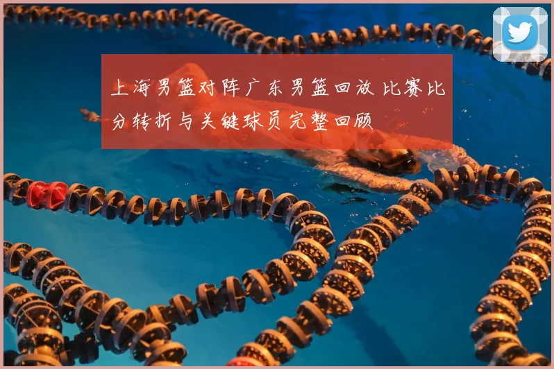 上海男篮对阵广东男篮回放 比赛比分转折与关键球员完整回顾