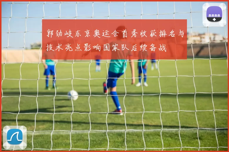 郭劲岐东京奥运会首秀收获排名与技术亮点影响国家队后续备战