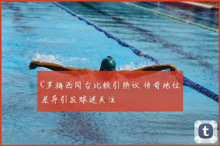 C罗梅西同台比较引热议 传奇地位差异引发球迷关注