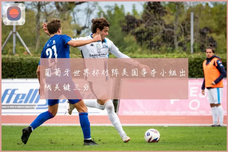 葡萄牙世界杯对阵美国争夺小组出线关键三分