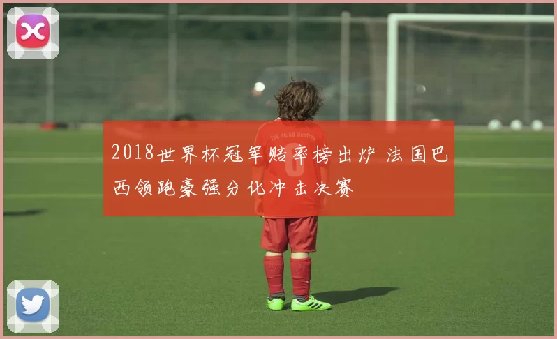 2018世界杯冠军赔率榜出炉 法国巴西领跑豪强分化冲击决赛