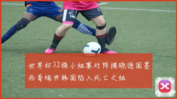 世界杯32强小组赛对阵揭晓德国墨西哥瑞典韩国陷入死亡之组