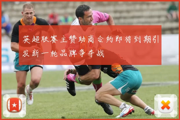 英超联赛主赞助商合约即将到期引发新一轮品牌争夺战