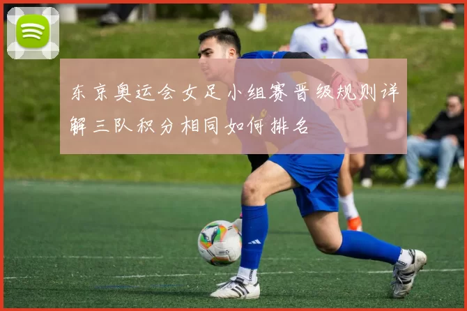 东京奥运会女足小组赛晋级规则详解三队积分相同如何排名