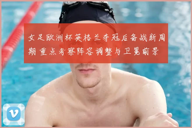 女足欧洲杯英格兰夺冠后备战新周期 重点考察阵容调整与卫冕前景