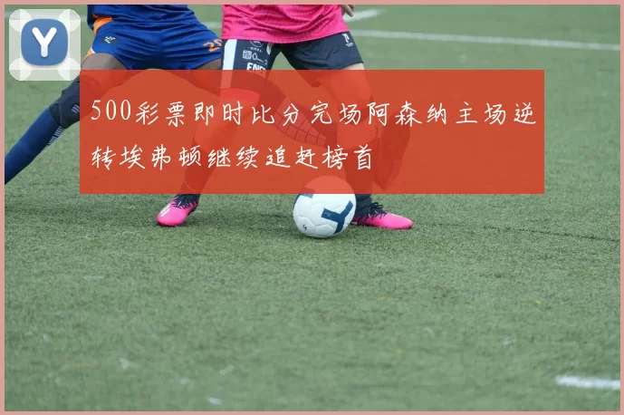 500彩票即时比分完场阿森纳主场逆转埃弗顿继续追赶榜首