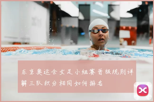 东京奥运会女足小组赛晋级规则详解三队积分相同如何排名