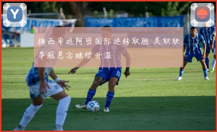 梅西率迈阿密国际逆转取胜 美职联争冠悬念继续升温