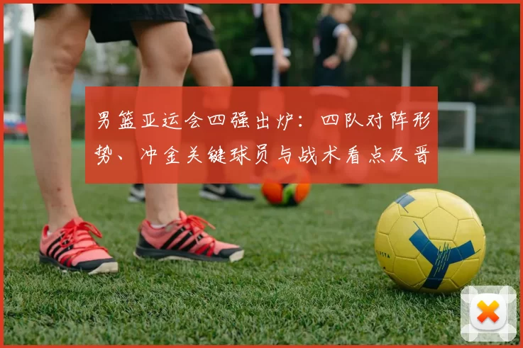 男篮亚运会四强出炉：四队对阵形势、冲金关键球员与战术看点及晋级影响