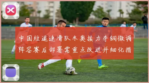 中国短道速滑队冬奥接力夺铜微调阵容赛后部署需重点改进并细化措施