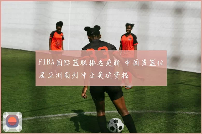 FIBA国际篮联排名更新 中国男篮位居亚洲前列冲击奥运资格
