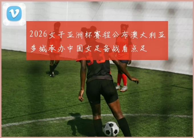 2026女子亚洲杯赛程公布澳大利亚多城承办中国女足备战看点足