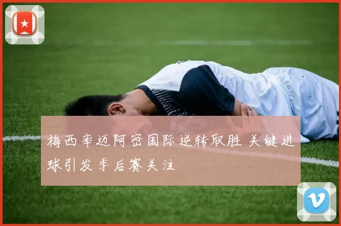 梅西率迈阿密国际逆转取胜 关键进球引发季后赛关注