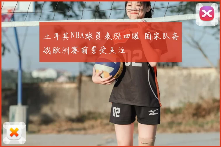 土耳其NBA球员表现回暖 国家队备战欧洲赛前景受关注