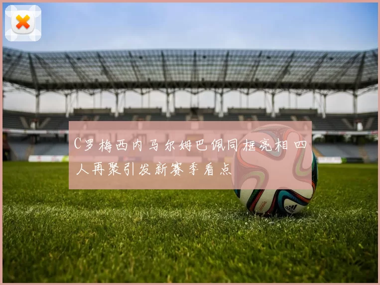 C罗梅西内马尔姆巴佩同框亮相 四人再聚引发新赛季看点