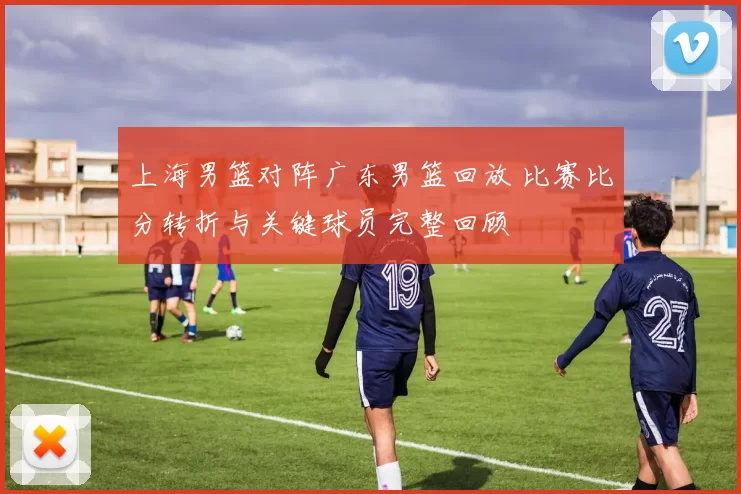 上海男篮对阵广东男篮回放 比赛比分转折与关键球员完整回顾