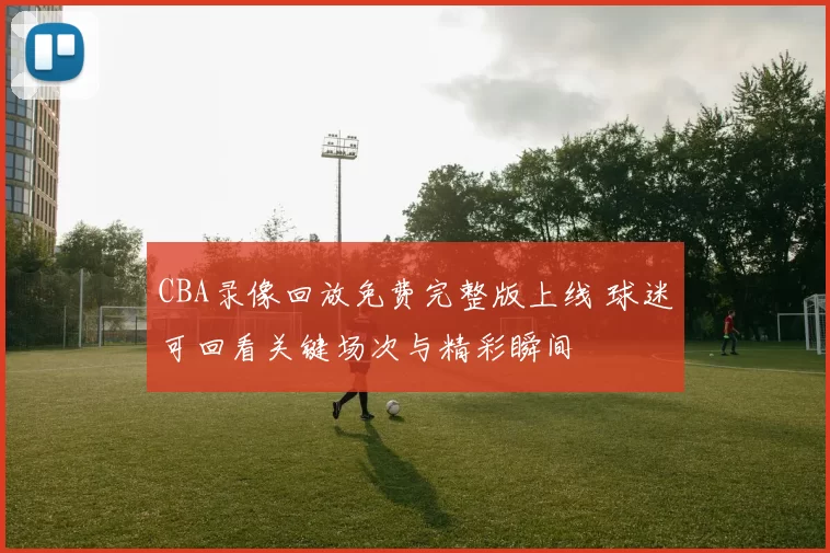CBA录像回放免费完整版上线 球迷可回看关键场次与精彩瞬间