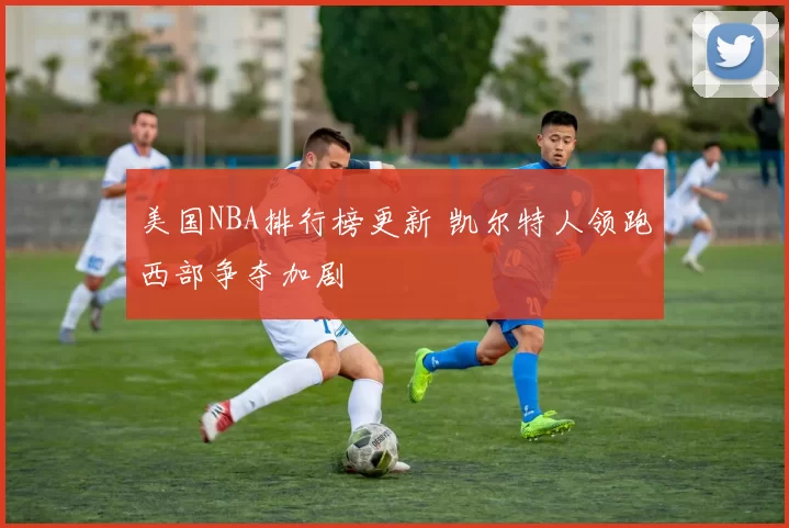 美国NBA排行榜更新 凯尔特人领跑西部争夺加剧
