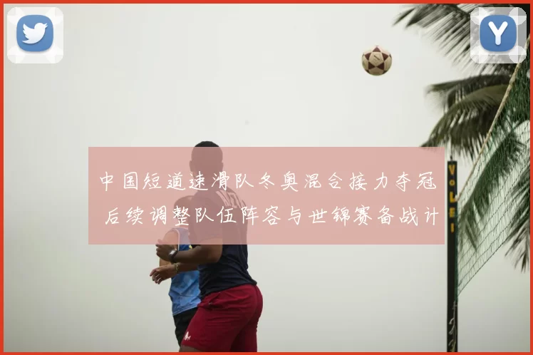 中国短道速滑队冬奥混合接力夺冠 后续调整队伍阵容与世锦赛备战计划