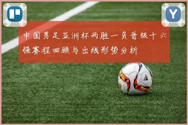 中国男足亚洲杯两胜一负晋级十六强赛程回顾与出线形势分析