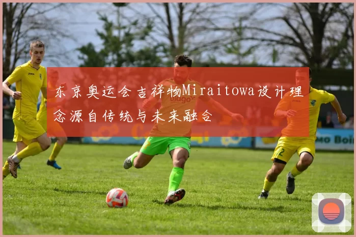 东京奥运会吉祥物Miraitowa设计理念源自传统与未来融合