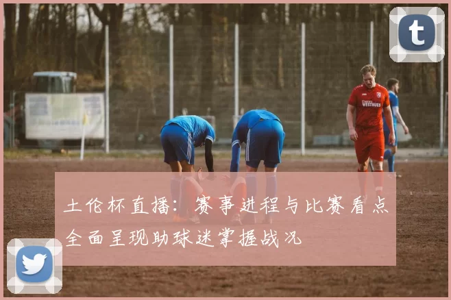土伦杯直播：赛事进程与比赛看点全面呈现助球迷掌握战况