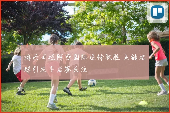 梅西率迈阿密国际逆转取胜 关键进球引发季后赛关注
