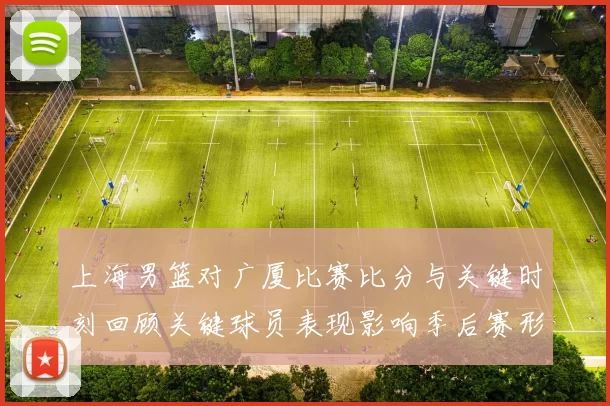 上海男篮对广厦比赛比分与关键时刻回顾关键球员表现影响季后赛形势