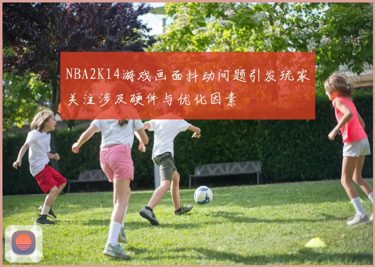 NBA2K14游戏画面抖动问题引发玩家关注涉及硬件与优化因素
