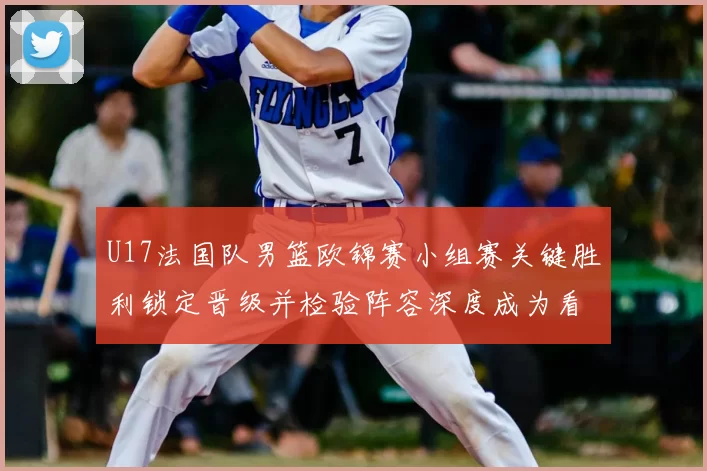 U17法国队男篮欧锦赛小组赛关键胜利锁定晋级并检验阵容深度成为看点