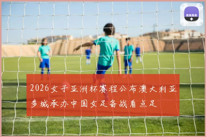 2026女子亚洲杯赛程公布澳大利亚多城承办中国女足备战看点足