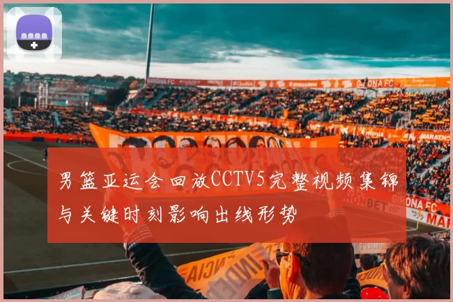 男篮亚运会回放CCTV5完整视频集锦与关键时刻影响出线形势