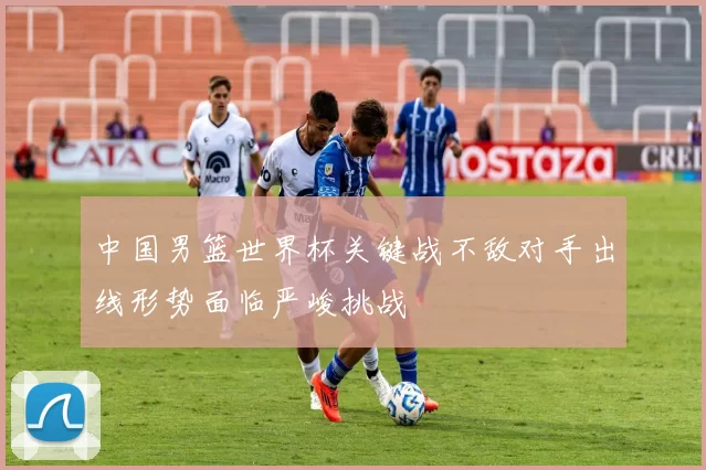 中国男篮世界杯关键战不敌对手出线形势面临严峻挑战