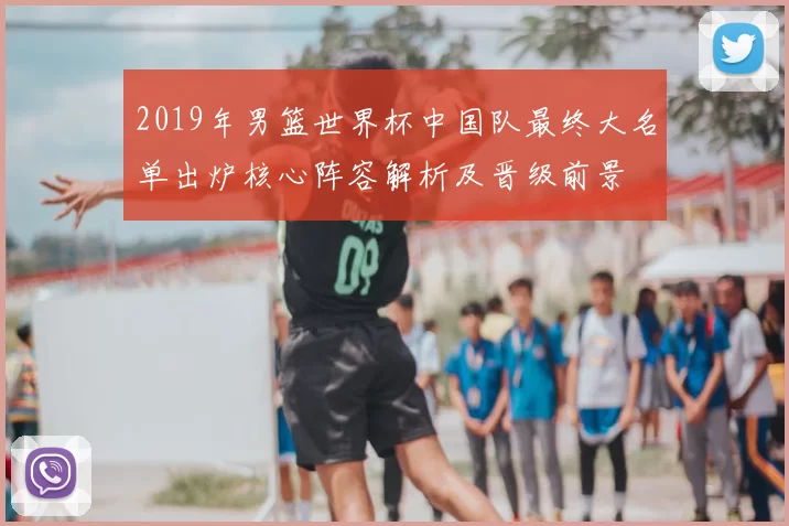2019年男篮世界杯中国队最终大名单出炉核心阵容解析及晋级前景