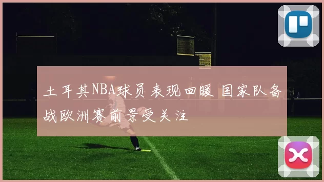土耳其NBA球员表现回暖 国家队备战欧洲赛前景受关注
