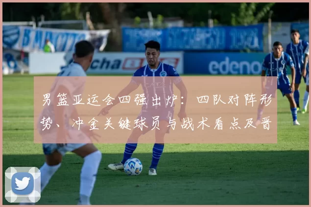 男篮亚运会四强出炉：四队对阵形势、冲金关键球员与战术看点及晋级影响