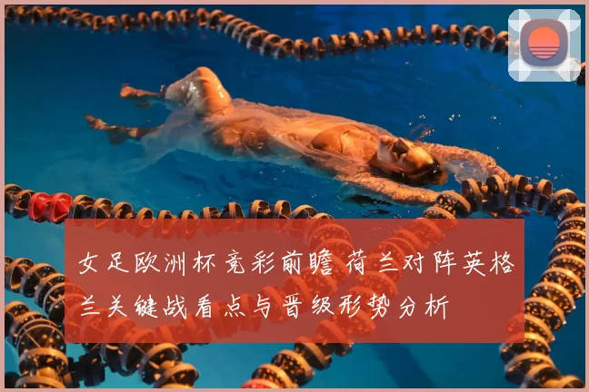 女足欧洲杯竞彩前瞻 荷兰对阵英格兰关键战看点与晋级形势分析