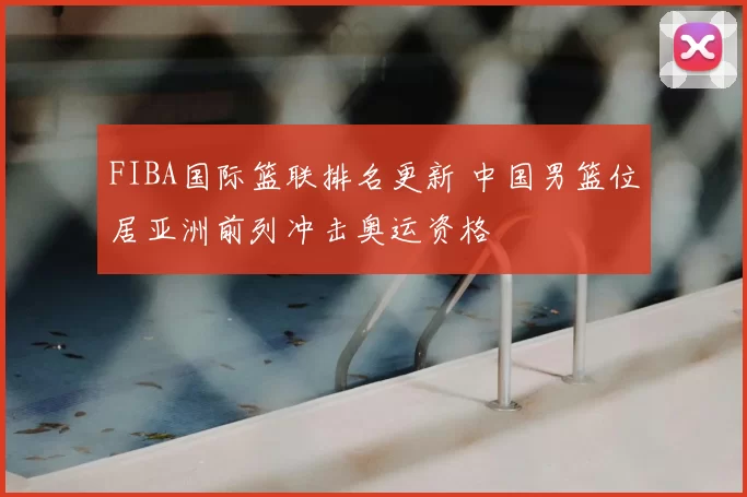 FIBA国际篮联排名更新 中国男篮位居亚洲前列冲击奥运资格