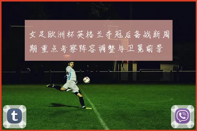 女足欧洲杯英格兰夺冠后备战新周期 重点考察阵容调整与卫冕前景