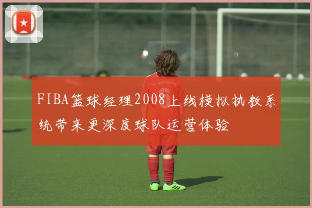 FIBA篮球经理2008上线模拟执教系统带来更深度球队运营体验