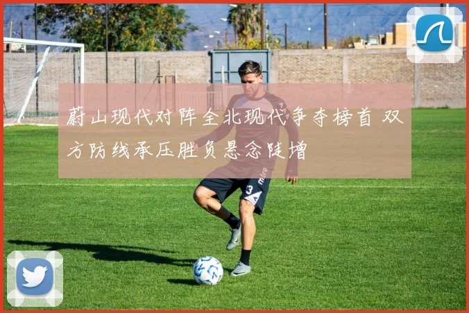 蔚山现代对阵全北现代争夺榜首 双方防线承压胜负悬念陡增