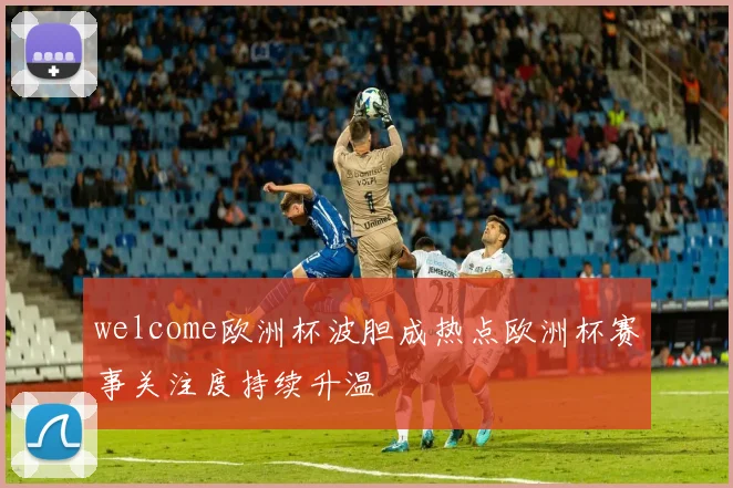 welcome欧洲杯波胆成热点欧洲杯赛事关注度持续升温