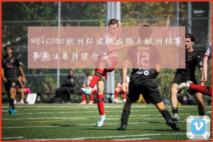 welcome欧洲杯波胆成热点欧洲杯赛事关注度持续升温