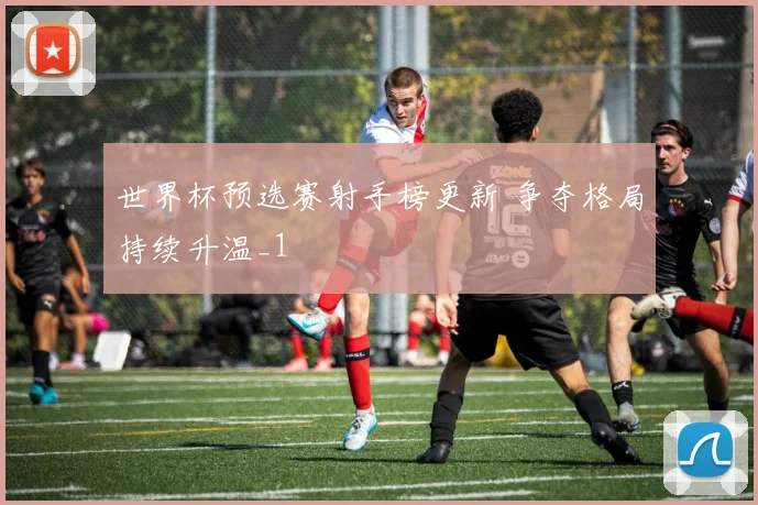 世界杯预选赛射手榜更新 争夺格局持续升温_1