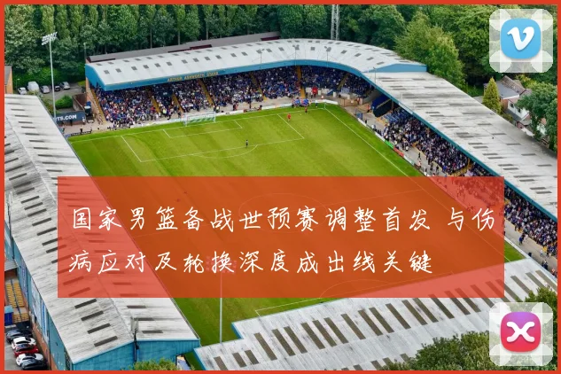 国家男篮备战世预赛调整首发 与伤病应对及轮换深度成出线关键