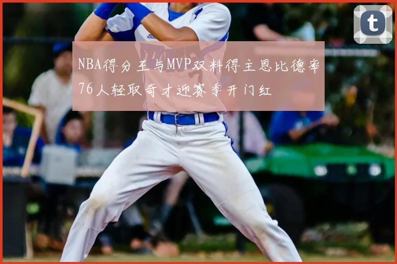 NBA得分王与MVP双料得主恩比德率76人轻取奇才迎赛季开门红