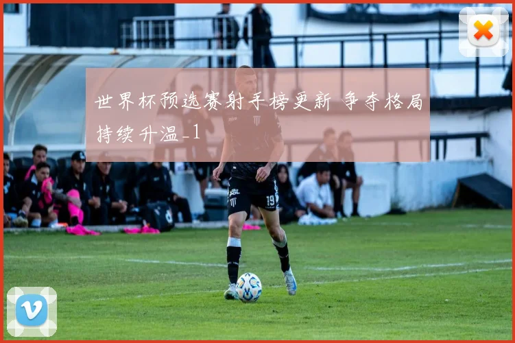 世界杯预选赛射手榜更新 争夺格局持续升温_1