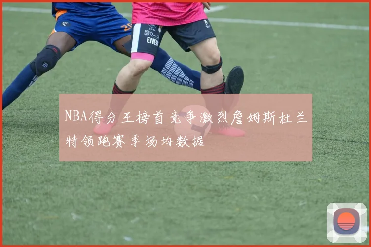 NBA得分王榜首竞争激烈詹姆斯杜兰特领跑赛季场均数据