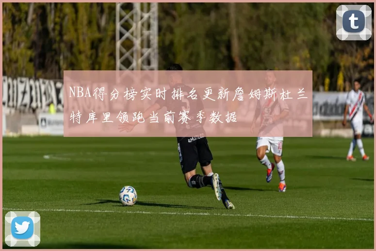 NBA得分榜实时排名更新詹姆斯杜兰特库里领跑当前赛季数据