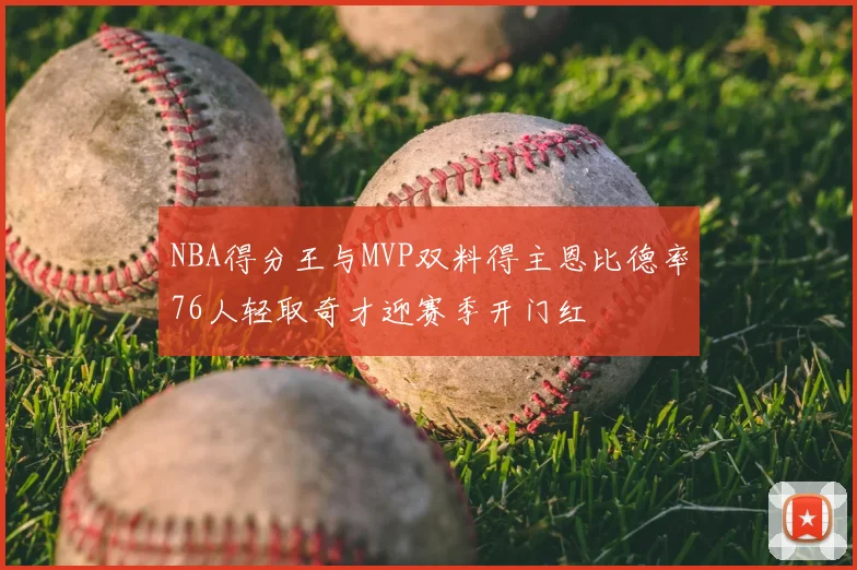 NBA得分王与MVP双料得主恩比德率76人轻取奇才迎赛季开门红